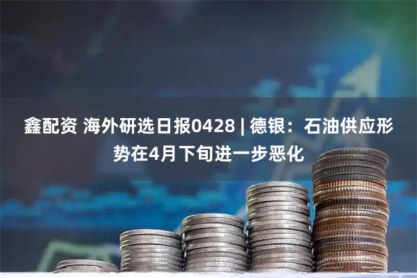 鑫配资 海外研选日报0428 | 德银：石油供应形势在4月下旬进一步恶化